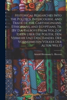 Historical Researches Into the Politics, Intercourse, and Trade of the Carthaginians, Ethiopians, and Egyptians, Tr. [By D.a. Talboys From Vol.2 of ... Handel Der Vornehmsten Völker Der Alten Welt] 1017984360 Book Cover