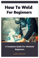 How To Weld For Beginners: A Complete Guide For Absolute Beginners B0BYRG7DX5 Book Cover