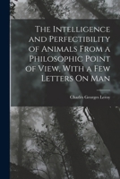 The Intelligence and Perfectibility of Animals from a Philosophic Point of View, with a Few Letters on Man - Primary Source Edition 1017996075 Book Cover