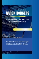AARON RODGERS: Mastering The Art of Quarterbacking- Precision Passes and Strategic Brilliance in The NFL Arena. B0CRS3WHT8 Book Cover