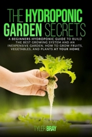 The Hydroponic Garden Secrets: A Beginners Hydroponic Guide To Build The Best Growing System And An Inexpensive Garden. How To Grow Fruits, Vegetable B08F6JZ2ZS Book Cover