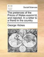 The pretences of the Prince of Wales examin'd, and rejected. In a letter to a friend in the country. 1170634443 Book Cover
