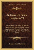 An Essay On Public Happiness V1: Investigating The State Of Human Nature, Under Each Of Its Particular Appearances, Through The Several Periods Of History, To The Present Times 1164570269 Book Cover