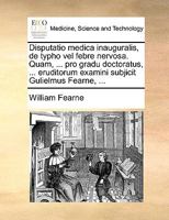 Disputatio medica inauguralis, de typho vel febre nervosa. Quam, ... pro gradu doctoratus, ... eruditorum examini subjicit Gulielmus Fearne, ... 1170121527 Book Cover