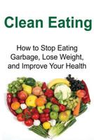 Clean Eating: How to Stop Eating Garbage, Lose Weight, and Improve Your Health: (Clean Eating, Clean Eating Recipes, Clean Eating Cookbook, Healthy Recipes, Natural Foods, Weight Loss) 1534793143 Book Cover