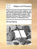 Three sermons to little children. On the nature and beauty of the dutiful temper. (Published by desire.) By Samuel Spring, A.M. Pastor of the North Church, in Newbury-Port. 1170831273 Book Cover