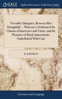 Tea-table dialogues; between Miss Thoughtful ... Wherein is delineated the charms of innocence and virtue, and the pleasures of rural amusements. Embellished with cuts. 1140928031 Book Cover