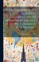 Six Interviews With Robert G. Ingersoll on six Sermons by the Rev. T. De Witt Talmage, D. D. To Whic 1022177370 Book Cover