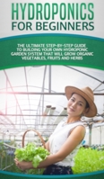 Hydroponics For Beginners: The Ultimate Step-By-Step Guide To Building Your Own Hydroponic Garden System That Will Grow Organic Vegetables, Fruits, and Herbs B084Z4FZRX Book Cover