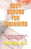 BODY SCRUBS FOR BEGINNERS: BODY SCRUBS FOR BEGINNERS: THE COMPLETE GUIDE ON HOW TO BEAUTIFY YOUR BODY. B08W7SH8HH Book Cover