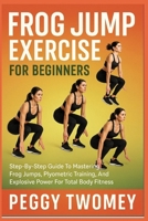 FROG JUMP EXERCISE FOR BEGINNERS: Step-By-Step Guide To Mastering Frog Jumps, Plyometric Training, And Explosive Power For Total Body Fitness B0FQV3GVNS Book Cover