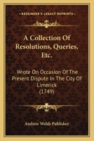 A Collection of Resolutions, Queries, Etc.: Wrote on Occasion of the Present Dispute in the City of Limerick 1120112168 Book Cover