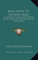 Man Unfit To Govern Man: An Address To All Who Profess To Be Guided By The Religion Of Jesus 1104242044 Book Cover