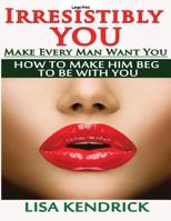 Irresistibly You: Make Every Man Want You: How to Make Him Beg to Be with You 1499185634 Book Cover