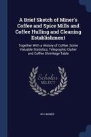 A Brief Sketch of Miner's Coffee and Spice Mills and Coffee Hulling and Cleaning Establishment: Together with a History of Coffee, Some Valuable Statistics, Telegraphic Cipher and Coffee Shrinkage Tab 1376662620 Book Cover