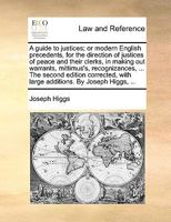 A guide to justices; or modern English precedents, for the direction of justices of peace and their clerks, in making out warrants, mittimus's, ... with large additions. By Joseph Higgs, ... 1140703269 Book Cover
