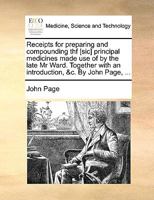 Receipts for preparing and compounding the principal medicines made use of by the late Mr. Ward. Together with an introduction, &c. By John Page, ... 1175205079 Book Cover