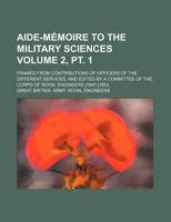 Aide-Memoire to the Military Sciences Volume 2, PT. 1; Framed from Contributions of Officers of the Different Services, and Edited by a Committee of t 1130145093 Book Cover