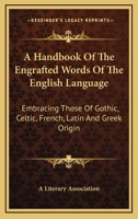 A Handbook Of The Engrafted Words Of The English Language: Embracing Those Of Gothic, Celtic, French, Latin And Greek Origin 0548288240 Book Cover