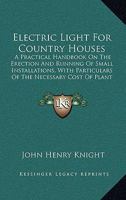 Electric Light For Country Houses: A Practical Handbook On The Erection And Running Of Small Installations, With Particulars Of The Necessary Cost Of Plant And Working 1436830842 Book Cover