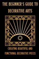 The Beginner's Guide to Decorative Arts: Creating Beautiful and Functional Decorative Pieces B0C2S6BLCK Book Cover