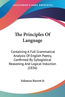 The Principles Of Language: Containing A Full Grammatical Analysis Of English Poetry, Confirmed By Syllogistical Reasoning And Logical Induction 1165141396 Book Cover