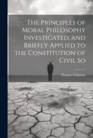 The Principles of Moral Philosophy Investigated, and Briefly Applied to the Constitution of Civil So 1022036645 Book Cover