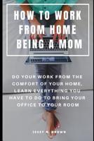 HOW TO WORK FROM HOME BEING A MOM : DO YOUR WORK FROM THE COMFORT OF YOUR HOME, LEARN EVERYTHING YOU HAVE TO DO TO BRING YOUR OFFICE TO YOUR ROOM 1091088292 Book Cover