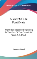 A View of the Pontificate: From Its Supposed Beginning, to the End of the Council of Trent, A.D. 1563. in Which the Corruptions of the Scriptures and ... of the Court of Rome On the Church and Sta 1174212713 Book Cover