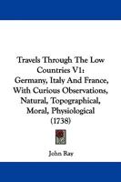 Travels Through The Low Countries V1: Germany, Italy And France, With Curious Observations, Natural, Topographical, Moral, Physiological 1437356389 Book Cover