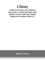 A Glossary: Or, Collection of Words, Phrases, Names, and Allusions to Customs, Proverbs, Etc., Whcih Have Been Thought to Require Illustration, in the ... Shakespeare and His Contemporaries; Volume 1 935415090X Book Cover
