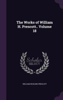 The Works of William H. Prescott.. Volume 18 1356244289 Book Cover