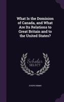 What Is the Dominion of Canada, and What Are Its Relations to Great Britain and to the United States? 1359280502 Book Cover