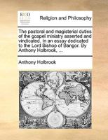 The pastoral and magisterial duties of the gospel ministry asserted and vindicated. In an essay dedicated to the Lord Bishop of Bangor. By Anthony Holbrook, ... 1171148259 Book Cover