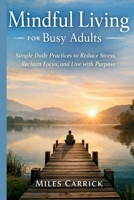 Mindful Living for Busy Adults: Simple Daily Practices to Reduce Stress, Reclaim Focus, and Live with Purpose B0GG33Y4CC Book Cover