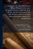 Anhang Zu Des Hofrath Und Profes. Joh. Jac. Schmaußens Corpore Jur. Publ. Acad. Enthaltend Die Wahl-capitulation Ihro Kayserl. Majestät Francisci... 1278892133 Book Cover