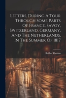Letters, During A Tour Through Some Parts Of France, Savoy, Switzerland, Germany, And The Netherlands, In The Summer Of 1817 1021533181 Book Cover