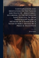 Contemplations And Meditations On The Passion And Death Of ... Jesus Christ, According To The Method Of Saint Ignatius, Tr. From [mÃ(c)ditations Selon ... Of Mercy, Revised By A Priest [f. Hathaway] 1024487849 Book Cover