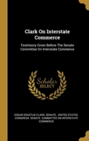 Clark On Interstate Commerce: Testimony Given Before The Senate Committee On Interstate Commerce 135518195X Book Cover