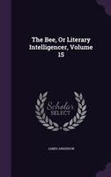 The Bee, Or Literary Intelligencer, Volume 15... 1276854447 Book Cover