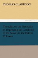 Thoughts on the Necessity of Improving the Condition of the Slaves in the British Colonies,: With a View to Their Ultimate Emancipation; and on the ... and the Advantages of the Latter Measure 1275633684 Book Cover
