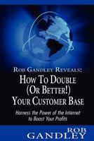 Rob Gandley Reveals: How to Double (Or Better!) Your Customer Base: Harness the Power of the Internet to Boost Your Profits 1479262102 Book Cover