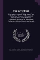 The Silver Book: A Complete History Of Silver Metal From The Earliest Times. A Full Analytical Record Of The Silver Producing Companies, Traded In On ... Exchanges Of United States And Canada ...... 1340904764 Book Cover