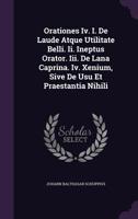 Orationes IV. I. de Laude Atque Utilitate Belli. II. Ineptus Orator. III. de Lana Caprina. IV. Xenium, Sive de Usu Et Praestantia Nihili... 1342520009 Book Cover