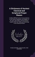 A Dictionary of Ancient Classical and Scriptural Proper Names: In Which Will Be Found a Correct Epitome of the History, Biography, and Religion of the Jews, the Greeks, and the Romans; Together With t 1340650290 Book Cover