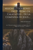 Misiones Y Sermones Del P. Pedro De Calatayud ... De La Compañia De Jesus ...: Arte Y Metodo Con Que Las Establece, Las Quales Ofrece Al Publico En Tres Tomos ..., Volume 1... (Spanish Edition) 1021834122 Book Cover