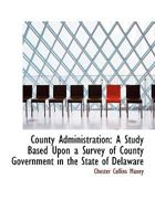 County Administration: A Study Based Upon a Survey of County Government in the State of Delaware 0530908328 Book Cover