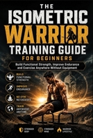 THE ISOMETRIC WARRIOR TRAINING GUIDE FOR BEGINNERS: Build Functional Strength, Improve Endurance and Exercise Anywhere Without Equipment B0H7S4GPG9 Book Cover