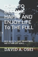 HOW TO BECOME HAPPY AND ENJOY LIFE To THE FULL: BEST WAYS To CURE UNHAPPINESS AND ATTAIN LIFE GOALS 1519093071 Book Cover