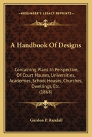 A Handbook Of Designs: Containing Plans In Perspective, Of Court Houses, Universities, Academies, School Houses, Churches, Dwellings, Etc. 1164529730 Book Cover